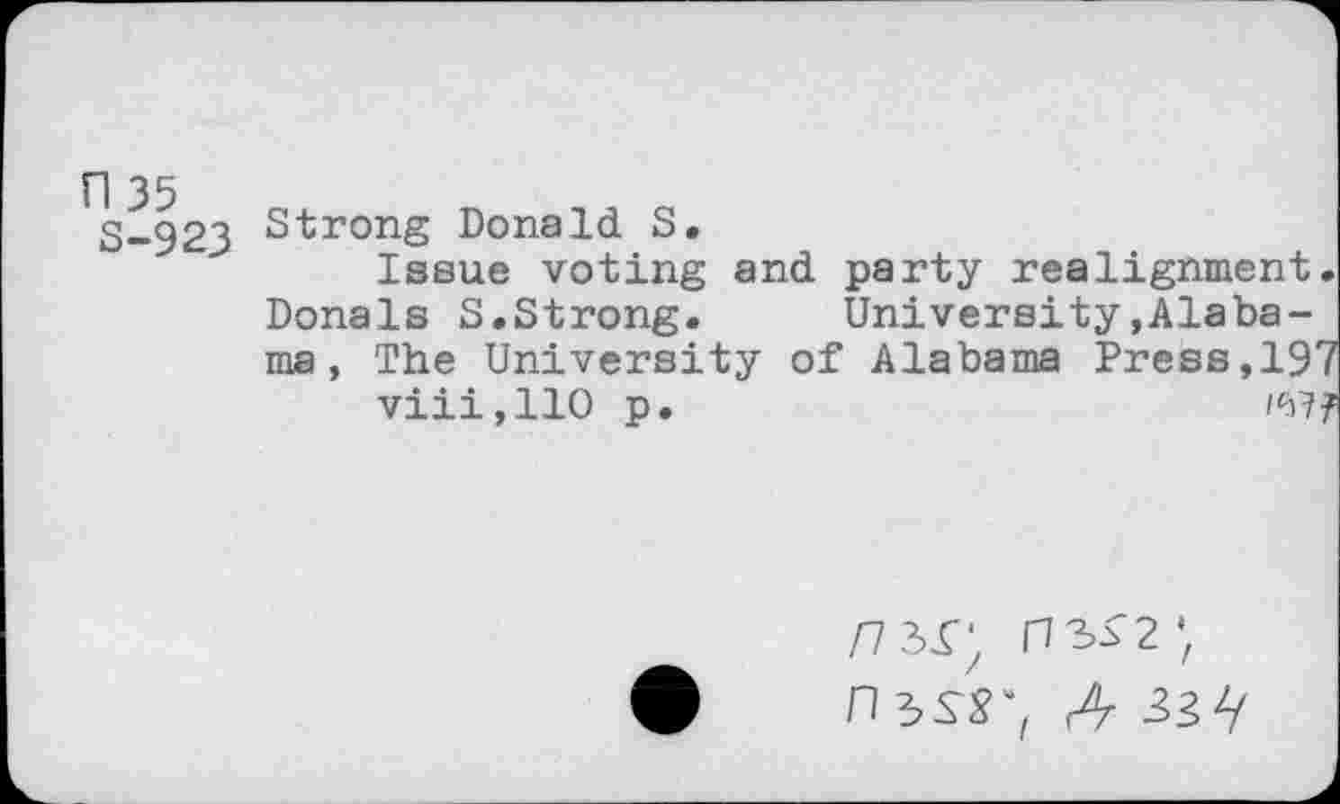 ﻿n 35
S-923
Strong Donald S.
Issue voting and party realignment. Donals S.Strong. University»Alabama , The University of Alabama Press,197 viii,110 p.
n ^SS', A 33V